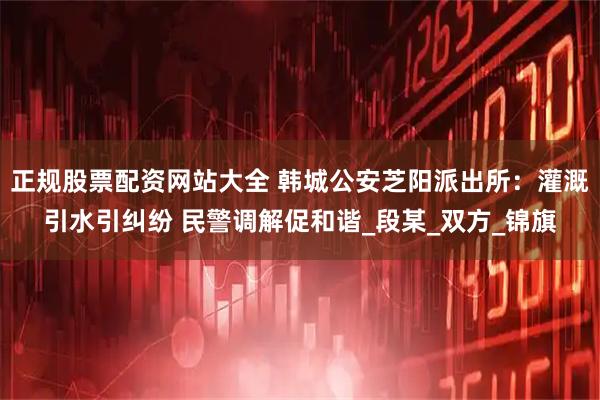 正规股票配资网站大全 韩城公安芝阳派出所：灌溉引水引纠纷 民警调解促和谐_段某_双方_锦旗