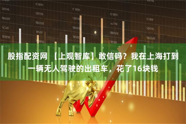 股指配资网 【上观智库】敢信吗？我在上海打到一辆无人驾驶的出租车，花了16块钱