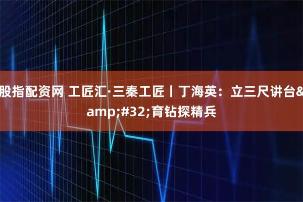 股指配资网 工匠汇·三秦工匠丨丁海英：立三尺讲台 育钻探精兵