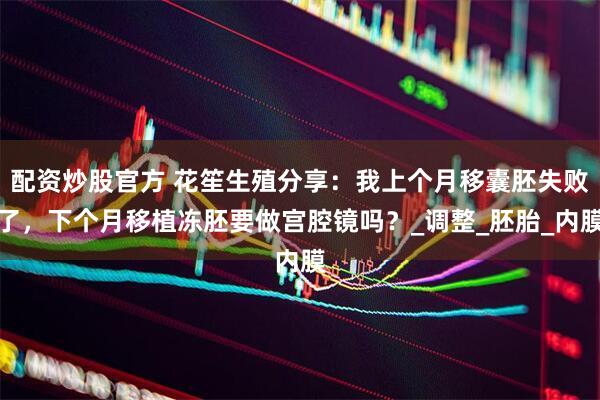 配资炒股官方 花笙生殖分享：我上个月移囊胚失败了，下个月移植冻胚要做宫腔镜吗？_调整_胚胎_内膜