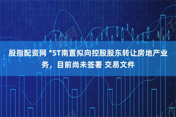 股指配资网 *ST南置拟向控股股东转让房地产业务，目前尚未签署 交易文件