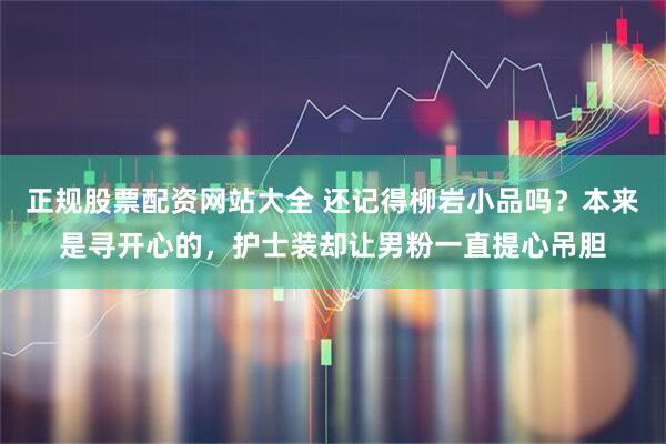 正规股票配资网站大全 还记得柳岩小品吗？本来是寻开心的，护士装却让男粉一直提心吊胆