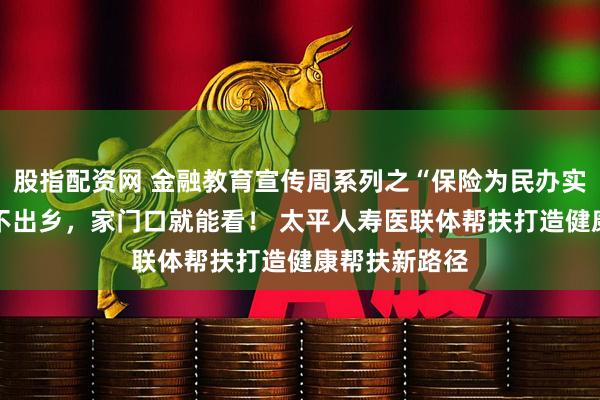 股指配资网 金融教育宣传周系列之“保险为民办实事”： 小病不出乡，家门口就能看！ 太平人寿医联体帮扶打造健康帮扶新路径