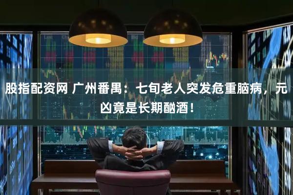 股指配资网 广州番禺：七旬老人突发危重脑病，元凶竟是长期酗酒！